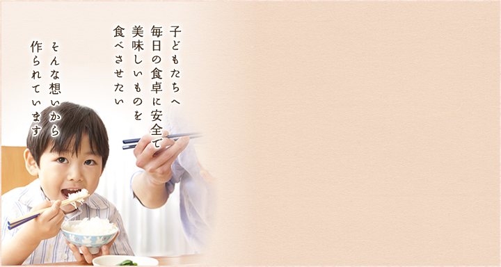 子どもたちへ毎日の食卓に安全で美味しいものを食べさせたい　そんな想いから作られています